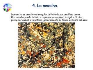 4. La mancha.

La mancha es una forma irregular delimitada por una línea curva.
Una mancha puede definir o representar un plano irregular. Y bien,
puede ser casual o voluntaria, generalmente su forma es fruto del azar.
 