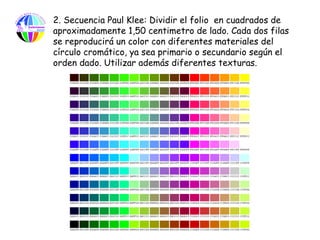 2. Secuencia Paul Klee: Dividir el folio en cuadrados de
aproximadamente 1,50 centimetro de lado. Cada dos filas
se reproducirá un color con diferentes materiales del
círculo cromático, ya sea primario o secundario según el
orden dado. Utilizar además diferentes texturas.
 