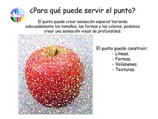 ¿Para qué puede servir el punto?
      El punto puede crear sensación espacial Variando
adecuadamente los tamaños, las formas y los colores, podemos
          crear una sensación visual de profundidad.



                                     El punto puede construir:
                                             - Líneas.
                                             - Formas.
                                             - Volúmenes.
                                             - Texturas.
 
