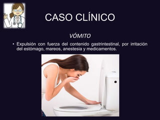 CASO CLÍNICO
VÓMITO
• Expulsión con fuerza del contenido gastrintestinal, por irritación
del estómago, mareos, anestesia y medicamentos.
 