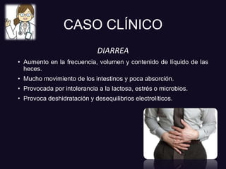 CASO CLÍNICO
DIARREA
• Aumento en la frecuencia, volumen y contenido de líquido de las
heces.
• Mucho movimiento de los intestinos y poca absorción.
• Provocada por intolerancia a la lactosa, estrés o microbios.
• Provoca deshidratación y desequilibrios electrolíticos.
 
