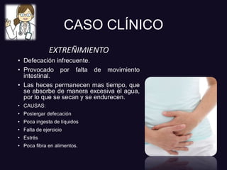 CASO CLÍNICO
EXTREÑIMIENTO
• Defecación infrecuente.
• Provocado por falta de movimiento
intestinal.
• Las heces permanecen mas tiempo, que
se absorbe de manera excesiva el agua,
por lo que se secan y se endurecen.
• CAUSAS:
• Postergar defecación
• Poca ingesta de líquidos
• Falta de ejercicio
• Estrés
• Poca fibra en alimentos.
 