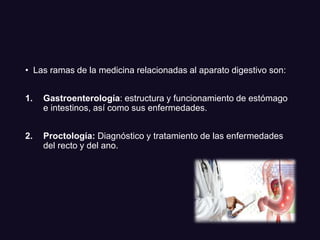 • Las ramas de la medicina relacionadas al aparato digestivo son:
1. Gastroenterología: estructura y funcionamiento de estómago
e intestinos, así como sus enfermedades.
2. Proctología: Diagnóstico y tratamiento de las enfermedades
del recto y del ano.
 