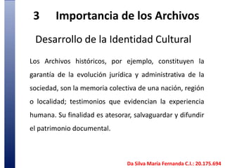 3	Importancia de los Archivos Desarrollo de la Identidad CulturalLos Archivos históricos, por ejemplo, constituyen la garantía de la evolución jurídica y administrativa de la sociedad, son la memoria colectiva de una nación, región o localidad; testimonios que evidencian la experiencia humana. Su finalidad es atesorar, salvaguardar y difundir el patrimonio documental.  Da Silva María Fernanda C.I.: 20.175.694