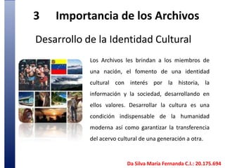 3	Importancia de los Archivos Desarrollo de la Identidad CulturalLos Archivos les brindan a los miembros de una nación, el fomento de una identidad cultural con interés por la historia, la información y la sociedad, desarrollando en ellos valores. Desarrollar la cultura es una condición indispensable de la humanidad moderna así como garantizar la transferencia del acervo cultural de una generación a otra.Da Silva María Fernanda C.I.: 20.175.694