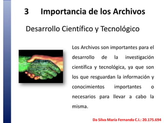 3	Importancia de los Archivos Desarrollo Científico y TecnológicoLos Archivos son importantes para el desarrollo de la investigación científica y tecnológica, ya que son los que resguardan la información y conocimientos importantes o necesarios para llevar a cabo la misma. Da Silva María Fernanda C.I.: 20.175.694