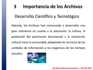 3	Importancia de los Archivos Desarrollo Científico y TecnológicoAdemás, los Archivos han comenzado a desarrollar una gran relevancia en cuanto a la educación, la cultura, la protección del patrimonio documental y la promoción cultural hacia la comunidad, adaptando los servicios de las unidades de información a las exigencias de los tiempos actuales. Da Silva María Fernanda C.I.: 20.175.694