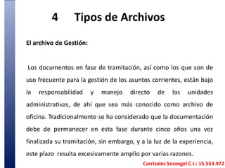 4	Tipos de Archivos El archivo de Gestión: Los documentos en fase de tramitación, así como los que son de uso frecuente para la gestión de los asuntos corrientes, están bajo la responsabilidad y manejo directo de las unidades administrativas, de ahí que sea más conocido como archivo de oficina. Tradicionalmente se ha considerado que la documentación debe de permanecer en esta fase durante cinco años una vez finalizada su tramitación, sin embargo, y a la luz de la experiencia, este plazo  resulta excesivamente amplio por varias razones. Carrizales Sorangel C.I.: 15.553.972