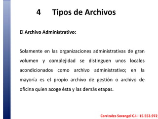 4	Tipos de Archivos El Archivo Administrativo:Solamente en las organizaciones administrativas de gran volumen y complejidad se distinguen unos locales acondicionados como archivo administrativo; en la mayoría es el propio archivo de gestión o archivo de oficina quien acoge ésta y las demás etapas. Carrizales Sorangel C.I.: 15.553.972