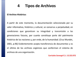 4	Tipos de Archivos El Archivo Histórico: A partir de este momento, la documentación seleccionada por su valor informativo, histórico y cultural, se conserva a perpetuidad, en condiciones que garanticen su integridad y transmisión a las generaciones futuras, por cuanto constituye parte del patrimonio histórico de las naciones y, por ende, de la humanidad. (Cruz Mundet, 2001, p.96) Evidentemente acepta transferencia de documentos y es el último de los archivos orgánicos que conforman el sistema de archivos de una organización. Carrizales Sorangel C.I.: 15.553.972