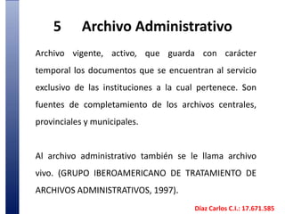 5	Archivo AdministrativoArchivo vigente, activo, que guarda con carácter temporal los documentos que se encuentran al servicio exclusivo de las instituciones a la cual pertenece. Son fuentes de completamiento de los archivos centrales, provinciales y municipales. Al archivo administrativo también se le llama archivo vivo. (GRUPO IBEROAMERICANO DE TRATAMIENTO DE ARCHIVOS ADMINISTRATIVOS, 1997). Díaz Carlos C.I.: 17.671.585