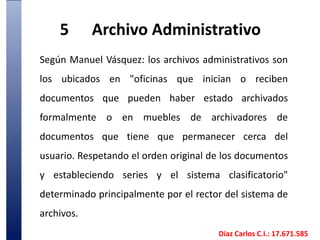 5	Archivo AdministrativoSegún Manuel Vásquez: los archivos administrativos son los ubicados en "oficinas que inician o reciben documentos que pueden haber estado archivados formalmente o en muebles de archivadores de documentos que tiene que permanecer cerca del usuario. Respetando el orden original de los documentos y estableciendo series y el sistema clasificatorio" determinado principalmente por el rector del sistema de archivos. Díaz Carlos C.I.: 17.671.585