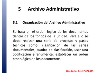 5	Archivo Administrativo5.1	Organización del Archivo AdministrativoSe basa en el orden lógico de los documentos dentro de los fondos de la unidad. Para ello se debe realizar una serie de procesos y pasos técnicos como: clasificación de las series documentales, cuadro de clasificación, usar una codificación alfanumérica, establecer un orden cronológico de los documentos. 	Díaz Carlos C.I.: 17.671.585