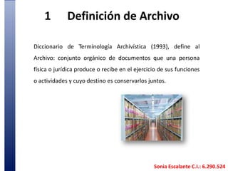 1	Definición de ArchivoDiccionario de Terminología Archivística (1993), define al Archivo: conjunto orgánico de documentos que una persona física o jurídica produce o recibe en el ejercicio de sus funciones o actividades y cuyo destino es conservarlos juntos. Sonia Escalante C.I.: 6.290.524