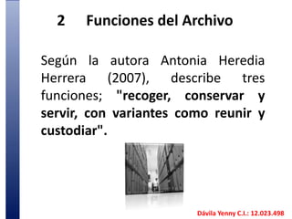 2	Funciones del ArchivoSegún la autora Antonia Heredia Herrera (2007), describe tres funciones; "recoger, conservar y servir, con variantes como reunir y custodiar". Dávila Yenny C.I.: 12.023.498