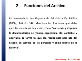 2	Funciones del ArchivoEn Venezuela la Ley Orgánica de Administración Pública (2008), Artículo 144. Menciona las funciones que debe ejecutar un sistema de archivo, como: “conservar y disponer la documentación de manera organizada, útil, confiable y oportuna, de forma tal que sea recuperable para uso del Estado, en servicio de las personas y como fuente de la historia”.  Dávila Yenny C.I.: 12.023.498