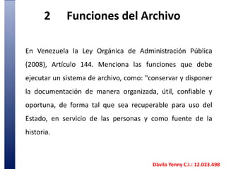 2	Funciones del ArchivoEn Venezuela la Ley Orgánica de Administración Pública (2008), Artículo 144. Menciona las funciones que debe ejecutar un sistema de archivo, como: "conservar y disponer la documentación de manera organizada, útil, confiable y oportuna, de forma tal que sea recuperable para uso del Estado, en servicio de las personas y como fuente de la historia.  Dávila Yenny C.I.: 12.023.498