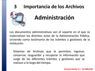 3	Importancia de los Archivos Administración Los documentos administrativos son el soporte en el que se materializan los distintos actos de la Administración Pública, sirviendo como testimonio de los trámites y gestiones de la Institución. Sistemas de Archivos que le permiten; ingresar,conservar, resguardar y recuperar la Información que surge de los diferentes trámites y gestiones que se realizan a lo largo del tiempo.Cerezo Herily C.I.: 19.200.632