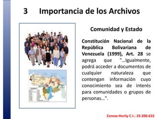 3	Importancia de los Archivos Comunidad y Estado Constitución Nacional de la República Bolivariana de Venezuela (1999), Art. 28 se agrega que "…Igualmente, podrá acceder a documentos de cualquier naturaleza que contengan información cuyo conocimiento sea de interés para comunidades o grupos de personas…". Cerezo Herily C.I.: 19.200.632
