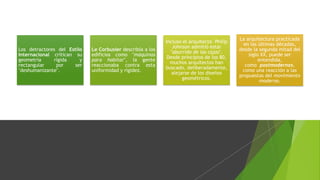 Los detractores del Estilo
Internacional critican su
geometría rígida y
rectangular por ser
"deshumanizante".
Le Corbusier describía a los
edificios como "máquinas
para habitar", la gente
reaccionaba contra esta
uniformidad y rigidez.
Incluso el arquitecto Philip
Johnson admitió estar
"aburrido de las cajas".
Desde principios de los 80,
muchos arquitectos han
buscado, deliberadamente,
alejarse de los diseños
geométricos.
La arquitectura practicada
en las últimas décadas,
desde la segunda mitad del
siglo XX, puede ser
entendida,
como postmodernas,
como una reacción a las
propuestas del movimiento
moderno.
 