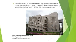  Simultáneamente, el nuevo Brutalismo (del término francés béton
brut u "hormigón crudo”) desde 1954 exaltó la capacidad expresiva
de los materiales, dejando a la vista acero, ladrillo y tuberías
Edificio The Roger Stevens Building at the
University of Leeds.
Creado por Ludwig Mies van der Rohe
 