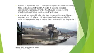  Durante la década de 1980 la revisión del espacio moderno evolucionó
hacia su total deconstrucción. A partir de estudios influidos
especialmente por esa corrientes filosófica, se definió el estilo
arquitectónico conocido como deconstructivismo.
 A pesar de ser muy criticada, esta línea de pensamiento estético se
mantuvo en la década de 1990, demostrando cierta capacidad de
seducción del público, que lo recibió como arquitectura de vanguardia.
Edificio Museo Guggenheim de Bilbao.
Creado por Frank Gehry.
 