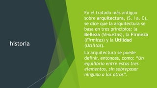 historia
 En el tratado más antiguo
sobre arquitectura, (S. I a. C),
se dice que la arquitectura se
basa en tres principios: la
Belleza (Venustas), la Firmeza
(Firmitas) y la Utilidad
(Utilitas).
 La arquitectura se puede
definir, entonces, como: “Un
equilibrio entre estos tres
elementos, sin sobrepasar
ninguno a los otros”.
 