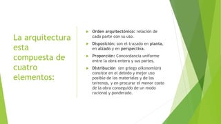 La arquitectura
esta
compuesta de
cuatro
elementos:
 Orden arquitectónico: relación de
cada parte con su uso.
 Disposición: son el trazado en planta,
en alzado y en perspectiva.
 Proporción: Concordancia uniforme
entre la obra entera y sus partes.
 Distribución (en griego oikonomían)
consiste en el debido y mejor uso
posible de los materiales y de los
terrenos, y en procurar el menor costo
de la obra conseguido de un modo
racional y ponderado.
 