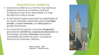 Arquitectura moderna
 Arquitectura moderna es un término muy amplio que
designa el conjunto de corrientes o estilos de
la arquitectura que se han desarrollado a lo largo
del siglo XX en todo el mundo.
 El movimiento moderno aprovechó las posibilidades de
los nuevos materiales industriales como el hormigón
armado, el acero laminado y el vidrio plano en
grandes dimensiones.
 Se caracterizó por plantas y secciones ortogonales,
generalmente asimétricas, ausencia de decoración en
las fachadas y grandes ventanales horizontales
conformados por perfiles de acero. Los espacios
interiores son luminosos y diáfanos.
Edificio Chrysler , 1930
Arquitecto : William Van Alen
 