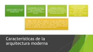 Características de la
arquitectura moderna
La primera exigencia de cada
edificio es alcanzar la mejor
utilidad posible.
Los materiales y el sistema
constructivo empleados deben
estar completamente
subordinados a esta exigencia
primaria.
La belleza consiste en la
relación directa entre edificio y
finalidad, en el uso racional de
los materiales y en la elegancia
del sistema constructivo.
La estética de la nueva
arquitectura no reconoce
ninguna diferencia
entre fachada y planta, entre
delante o detrás.
Cada detalle es parte necesaria
del conjunto. Lo que funciona
bien, es bello.
La forma expresa que el edificio y la casa se relacionan con
los edificios que la rodean. La repetición no debe considerarse como un
inconveniente que hay que evitar, sino que, constituye el medio más
importante de expresión artística. A exigencias uniformes, edificios
uniformes. La singularidad queda reservada para las exigencias singulares;
como para los edificios de importancia general y social.
 
