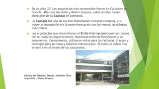  En los años 20, Los arquitectos más reconocidos fueron Le Corbusier en
Francia, Mies van der Rohe y Walter Gropius, estos últimos fueron
directores de la Bauhaus en Alemania.
 La Bauhaus fue una de las más importantes escuelas europeas, y su
mayor preocupación era la experimentación con las nuevas tecnologías
industriales.
 Los arquitectos que desarrollaron el Estilo Internacional querían romper
con la tradición arquitectónica, diseñando edificios funcionales y sin
ornamentos. Comúnmente, utilizaron vidrio para las fachadas, y acero y
hormigón para las losas y soportes estructurales. El estilo se volvió más
evidente en el diseño de los rascacielos.
Edificio del Bauhaus, Dessau, Alemania 1926.
Arquitecto : Walter Gropius.
 