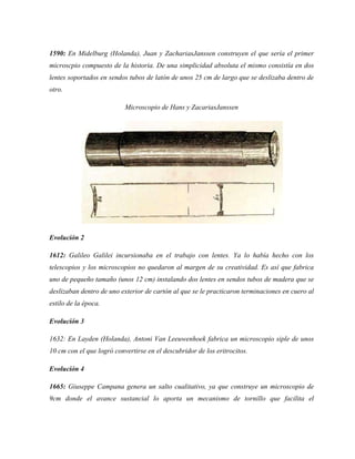 1590: En Midelburg (Holanda), Juan y ZachariasJanssen construyen el que sería el primer
microscpio compuesto de la historia. De una simplicidad absoluta el mismo consistía en dos
lentes soportados en sendos tubos de latón de unos 25 cm de largo que se deslizaba dentro de
otro.
Microscopio de Hans y ZacariasJanssen
Evolución 2
1612: Galileo Galilei incursionaba en el trabajo con lentes. Ya lo había hecho con los
telescopios y los microscopios no quedaron al margen de su creatividad. Es así que fabrica
uno de pequeño tamaño (unos 12 cm) instalando dos lentes en sendos tubos de madera que se
deslizaban dentro de uno exterior de cartón al que se le practicaron terminaciones en cuero al
estilo de la época.
Evolución 3
1632: En Layden (Holanda), Antoni Van Leeuwenhoek fabrica un microscopio siple de unos
10 cm con el que logró convertirse en el descubridor de los eritrocitos.
Evolución 4
1665: Giuseppe Campana genera un salto cualitativo, ya que construye un microscopio de
9cm donde el avance sustancial lo aporta un mecanismo de tornillo que facilita el
 