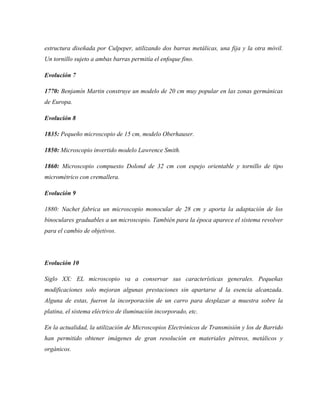 estructura diseñada por Culpeper, utilizando dos barras metálicas, una fija y la otra móvil.
Un tornillo sujeto a ambas barras permitía el enfoque fino.
Evolución 7
1770: Benjamín Martin construye un modelo de 20 cm muy popular en las zonas germánicas
de Europa.
Evolución 8
1835: Pequeño microscopio de 15 cm, modelo Oberhauser.
1850: Microscopio invertido modelo Lawrence Smith.
1860: Microscopio compuesto Dolond de 32 cm con espejo orientable y tornillo de tipo
micrométrico con cremallera.
Evolución 9
1880: Nachet fabrica un microscopio monocular de 28 cm y aporta la adaptación de los
binoculares graduables a un microscopio. También para la época aparece el sistema revolver
para el cambio de objetivos.
Evolución 10
Siglo XX: EL microscopio va a conservar sus características generales. Pequeñas
modificaciones solo mejoran algunas prestaciones sin apartarse d la esencia alcanzada.
Alguna de estas, fueron la incorporación de un carro para desplazar a muestra sobre la
platina, el sistema eléctrico de iluminación incorporado, etc.
En la actualidad, la utilización de Microscopios Electrónicos de Transmisión y los de Barrido
han permitido obtener imágenes de gran resolución en materiales pétreos, metálicos y
orgánicos.
 
