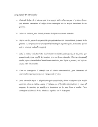 Uso y manejo del microscopio
Enciende la luz. Si el microscopio tiene espejo, debes observar por el ocular a la vez
que mueves lentamente el espejo hasta conseguir ver la mayor intensidad de luz
posible.
Mueve el revólver para utilizar primero el objetivo de menor aumento.
Sujeta con las pinzas la preparación que quieres observar situándola en el centro de la
platina. (La preparación es el conjunto formado por el portaobjetos, la muestra que se
quiere observar y el cubreobjetos).
Sube la platina con el tornillo macrométrico mirando desde afuera, de tal forma que
quede lo más cerca posible del objetivo, pero sin llegar a tocarlo. Observa a través del
ocular y gira con cuidado el tornillo macrométrico para bajar la platina y así enfocar
lo que estés observando.
Una vez conseguido el enfoque con el tornillo macrométrico, gira lentamente el
micrométrico para conseguir un enfoque más preciso.
Para observar mejor la preparación gira el revólver y sitúa un objetivo con mayor
aumento sobre la platina. Ajusta el enfoque con el tornillo micrométrico. A veces, al
cambiar de objetivo, se modifica la intensidad de luz que llega al ocular. Para
conseguir la cantidad de luz adecuada regúlala con el diafragma.
 