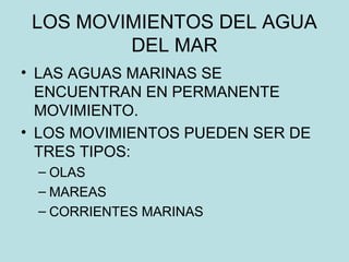LOS MOVIMIENTOS DEL AGUA
DEL MAR
• LAS AGUAS MARINAS SE
ENCUENTRAN EN PERMANENTE
MOVIMIENTO.
• LOS MOVIMIENTOS PUEDEN SER DE
TRES TIPOS:
– OLAS
– MAREAS
– CORRIENTES MARINAS
 