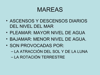 MAREAS
• ASCENSOS Y DESCENSOS DIARIOS
DEL NIVEL DEL MAR
• PLEAMAR: MAYOR NIVEL DE AGUA
• BAJAMAR: MENOR NIVEL DE AGUA.
• SON PROVOCADAS POR:
– LA ATRACCIÓN DEL SOL Y DE LA LUNA
– LA ROTACIÓN TERRESTRE
 