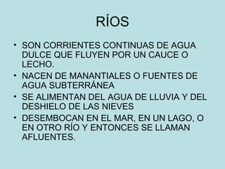RÍOS
• SON CORRIENTES CONTINUAS DE AGUA
DULCE QUE FLUYEN POR UN CAUCE O
LECHO.
• NACEN DE MANANTIALES O FUENTES DE
AGUA SUBTERRÁNEA
• SE ALIMENTAN DEL AGUA DE LLUVIA Y DEL
DESHIELO DE LAS NIEVES
• DESEMBOCAN EN EL MAR, EN UN LAGO, O
EN OTRO RÍO Y ENTONCES SE LLAMAN
AFLUENTES.
 