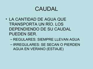 CAUDAL
• LA CANTIDAD DE AGUA QUE
TRANSPORTA UN RÍO. LOS
DEPENDIENDO DE SU CAUDAL
PUEDEN SER.
– REGULARES: SIEMPRE LLEVAN AGUA
– IRREGULARES: SE SECAN O PIERDEN
AGUA EN VERANO (ESTIAJE)
 