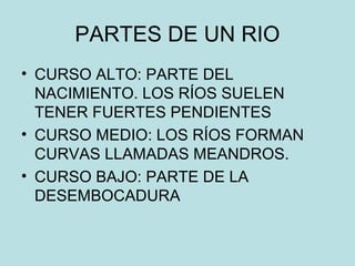 PARTES DE UN RIO
• CURSO ALTO: PARTE DEL
NACIMIENTO. LOS RÍOS SUELEN
TENER FUERTES PENDIENTES
• CURSO MEDIO: LOS RÍOS FORMAN
CURVAS LLAMADAS MEANDROS.
• CURSO BAJO: PARTE DE LA
DESEMBOCADURA
 