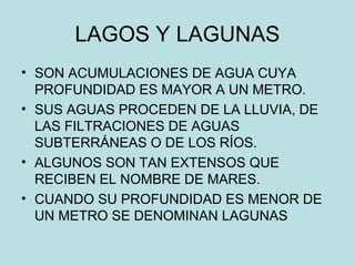LAGOS Y LAGUNAS
• SON ACUMULACIONES DE AGUA CUYA
PROFUNDIDAD ES MAYOR A UN METRO.
• SUS AGUAS PROCEDEN DE LA LLUVIA, DE
LAS FILTRACIONES DE AGUAS
SUBTERRÁNEAS O DE LOS RÍOS.
• ALGUNOS SON TAN EXTENSOS QUE
RECIBEN EL NOMBRE DE MARES.
• CUANDO SU PROFUNDIDAD ES MENOR DE
UN METRO SE DENOMINAN LAGUNAS
 