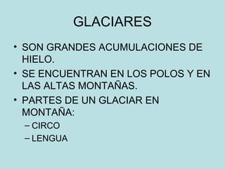 GLACIARES
• SON GRANDES ACUMULACIONES DE
HIELO.
• SE ENCUENTRAN EN LOS POLOS Y EN
LAS ALTAS MONTAÑAS.
• PARTES DE UN GLACIAR EN
MONTAÑA:
– CIRCO
– LENGUA
 