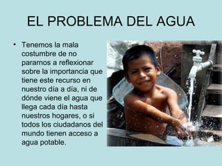 EL PROBLEMA DEL AGUA
• Tenemos la mala
costumbre de no
pararnos a reflexionar
sobre la importancia que
tiene este recurso en
nuestro día a día, ni de
dónde viene el agua que
llega cada día hasta
nuestros hogares, o si
todos los ciudadanos del
mundo tienen acceso a
agua potable.
 