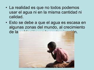 • La realidad es que no todos podemos
usar el agua ni en la misma cantidad ni
calidad.
• Esto se debe a que el agua es escasa en
algunas zonas del mundo, al crecimiento
de la población y a la contaminación.
 