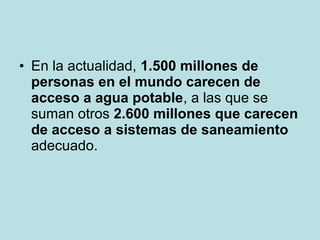 • En la actualidad, 1.500 millones de
personas en el mundo carecen de
acceso a agua potable, a las que se
suman otros 2.600 millones que carecen
de acceso a sistemas de saneamiento
adecuado.
 