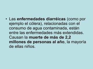 • Las enfermedades diarréicas (como por
ejemplo el cólera), relacionadas con el
consumo de agua contaminada, están
entre las enfermedades más extendidas.
Causan la muerte de más de 2,2
millones de personas al año, la mayoría
de ellas niños.
 