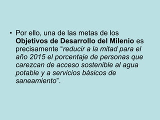 • Por ello, una de las metas de los
Objetivos de Desarrollo del Milenio es
precisamente “reducir a la mitad para el
año 2015 el porcentaje de personas que
carezcan de acceso sostenible al agua
potable y a servicios básicos de
saneamiento”.
 