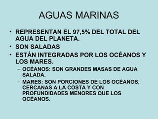 AGUAS MARINAS
• REPRESENTAN EL 97,5% DEL TOTAL DEL
AGUA DEL PLANETA.
• SON SALADAS
• ESTÁN INTEGRADAS POR LOS OCÉANOS Y
LOS MARES.
– OCÉANOS: SON GRANDES MASAS DE AGUA
SALADA.
– MARES: SON PORCIONES DE LOS OCÉANOS,
CERCANAS A LA COSTA Y CON
PROFUNDIDADES MENORES QUE LOS
OCÉANOS.
 