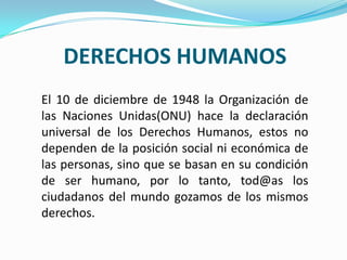 DERECHOS HUMANOS
El 10 de diciembre de 1948 la Organización de
las Naciones Unidas(ONU) hace la declaración
universal de los Derechos Humanos, estos no
dependen de la posición social ni económica de
las personas, sino que se basan en su condición
de ser humano, por lo tanto, tod@as los
ciudadanos del mundo gozamos de los mismos
derechos.
 