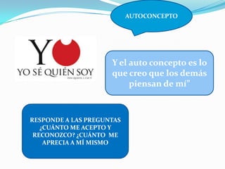 AUTOCONCEPTO
RESPONDE A LAS PREGUNTAS
¿CUÁNTO ME ACEPTO Y
RECONOZCO? ¿CUÁNTO ME
APRECIA A MÍ MISMO
Y el auto concepto es lo
que creo que los demás
piensan de mí”
 