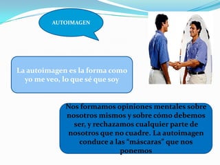AUTOIMAGEN
.
La autoimagen es la forma como
yo me veo, lo que sé que soy
Nos formamos opiniones mentales sobre
nosotros mismos y sobre cómo debemos
ser, y rechazamos cualquier parte de
nosotros que no cuadre. La autoimagen
conduce a las “máscaras” que nos
ponemos
 